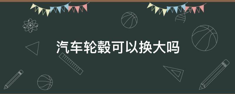 汽车轮毂可以换大吗 可以更换大轮毂吗