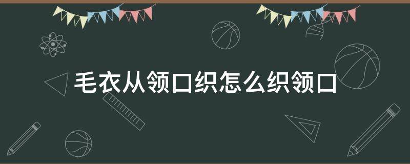 毛衣从领口织怎么织领口（织毛衣从领口往下织是怎么织的）