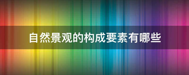 自然景观的构成要素有哪些（自然景观的构成要素是什么）