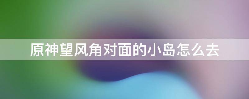 原神望风角对面的小岛怎么去（原神怎么去望风角对面的海岛）