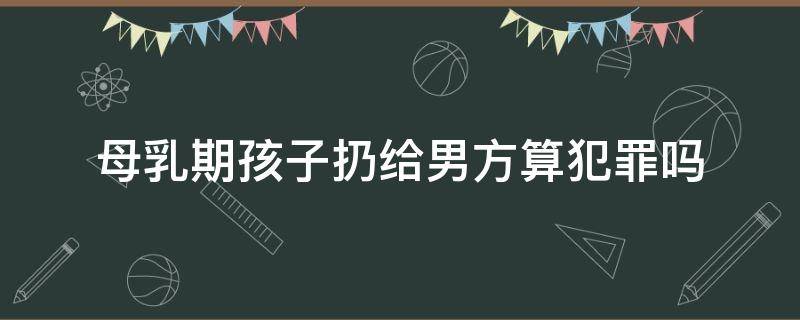 母乳期孩子扔给男方算犯罪吗 孩子哺乳期父亲犯罪会拘留吗