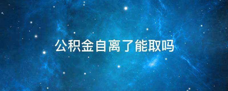 公积金自离了能取吗 自离了公积金能取出来吗