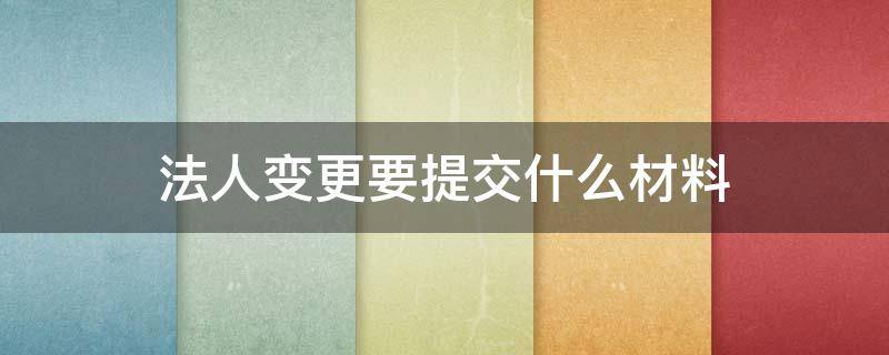 法人变更要提交什么材料（法人变更需要材料）