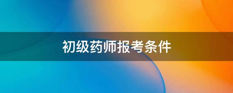 初级药师报考条件（初级药师报考条件2022最新规定）