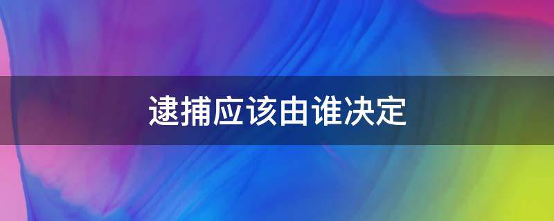 逮捕应该由谁决定（逮捕是由哪个部门决定）