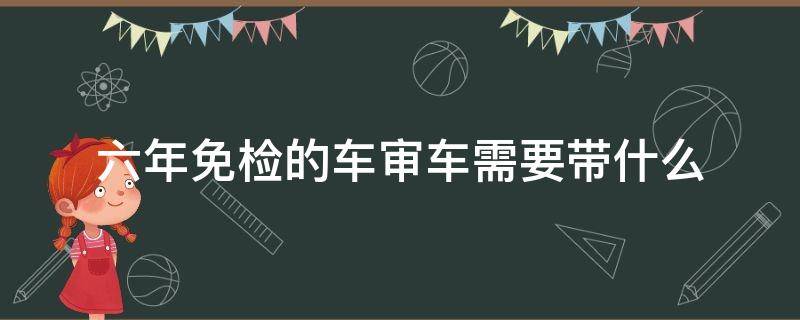 六年免检的车审车需要带什么 六年免检车辆需要带什么