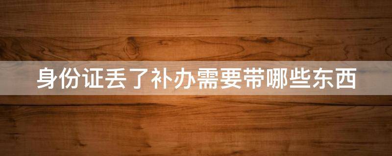 身份证丢了补办需要带哪些东西 身份证丢了补办需要带哪些东西去办理