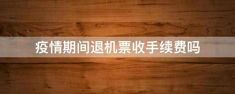 疫情期间退机票收手续费吗 疫情期间退机票要不要手续费