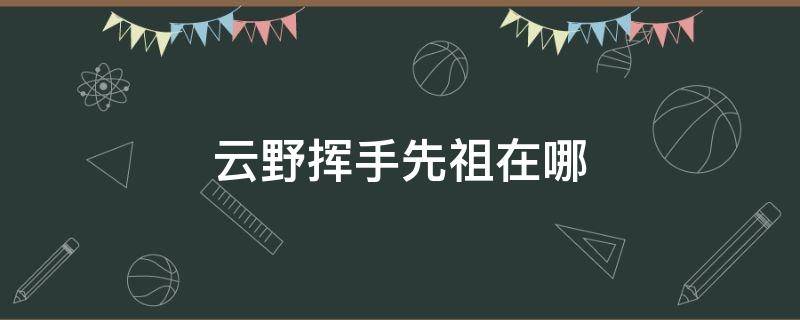 云野挥手先祖在哪 云野招手的先祖在哪