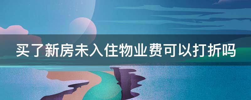 买了新房未入住物业费可以打折吗（买了新房未入住,物业费要全额交吗?）