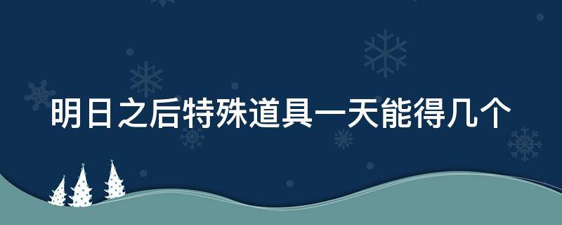 明日之后特殊道具一天能得几个（明日之后特殊道具一天能得几个）