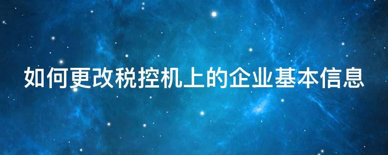 如何更改税控机上的企业基本信息（税控系统怎么更改开票信息）