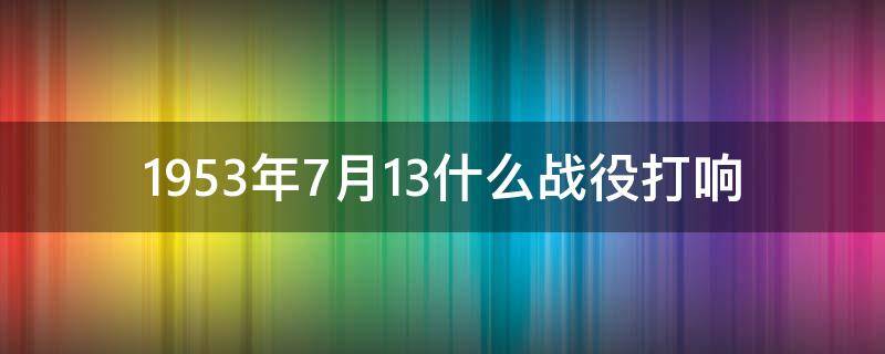 1953年7月13什么战役打响 47年6月30日什么战役