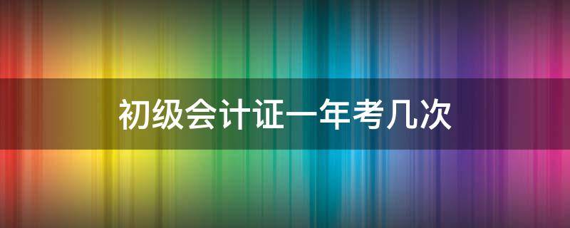 初级会计证一年考几次 初级会计证一年可以报名几次