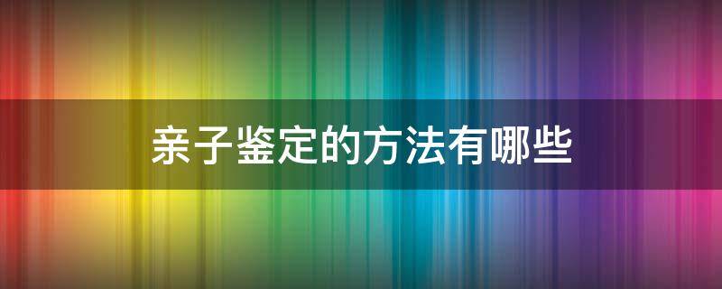 亲子鉴定的方法有哪些 亲子鉴定有哪些方法?