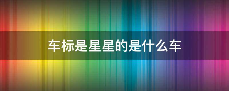 车标是星星的是什么车 车标里面是星星的是什么车