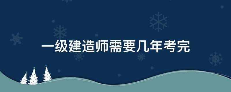 一级建造师需要几年考完（一级建造师要几年才能考）