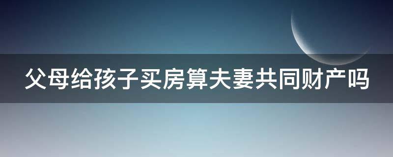 父母给孩子买房算夫妻共同财产吗（父母给孩子买房算夫妻共同财产吗怎么算）