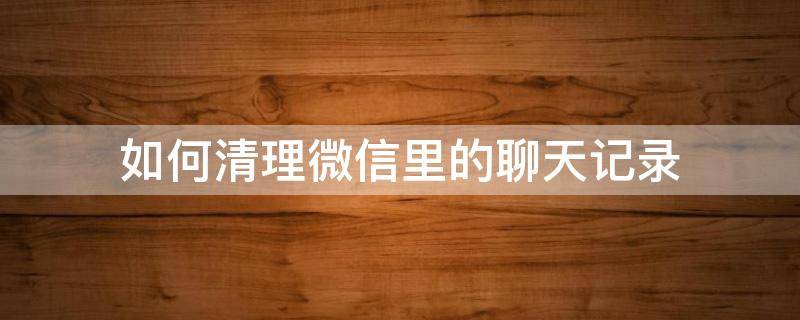 如何清理微信里的聊天记录（如何清理微信里的聊天记录和图片、视频）