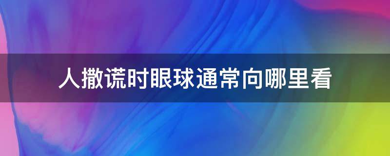 人撒谎时眼球通常向哪里看（人撒谎眼神会向哪里看）