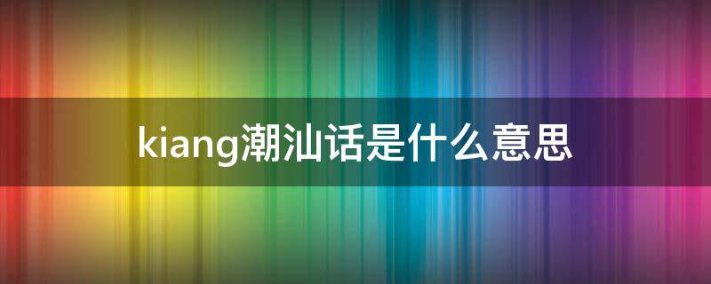 kiang潮汕话是什么意思 kiangkiangkiang 潮汕话是什么意思