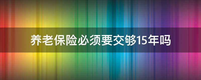 养老保险必须要交够15年吗（养老保险是不是交够15年就可以了吗）