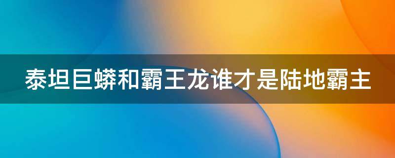 泰坦巨蟒和霸王龙谁才是陆地霸主 泰坦蟒和霸王龙哪个厉害