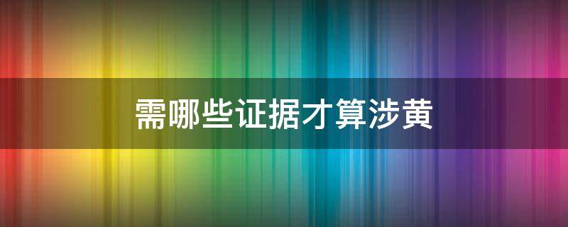 需哪些证据才算涉黄（报涉黄一定要有证据吗）