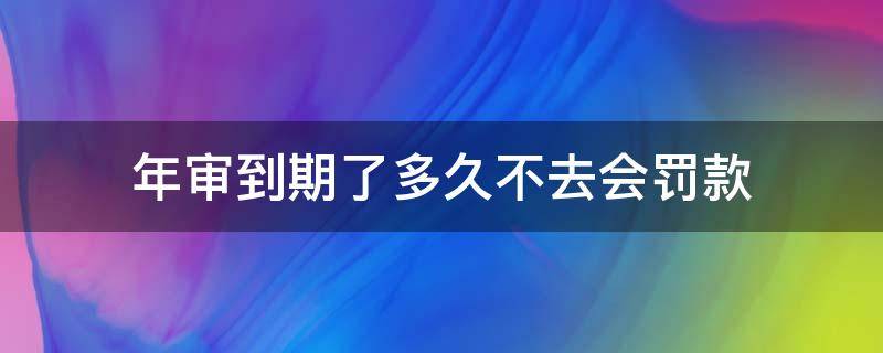 年审到期了多久不去会罚款 年审超期多久不会被罚款