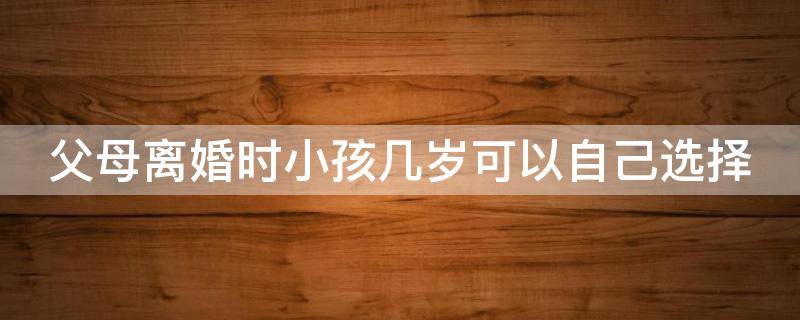 父母离婚时小孩几岁可以自己选择（父母离婚时小孩多大可以自己选择父母）