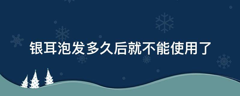 银耳泡发多久后就不能使用了（银耳泡发多久后就不能吃了）