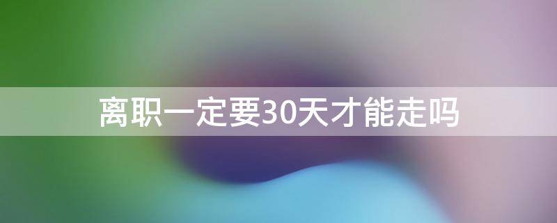 离职一定要30天才能走吗 离职必须要30天才能走吗