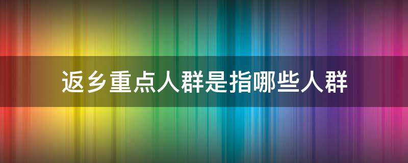 返乡重点人群是指哪些人群 返乡重点人群包括哪些人群