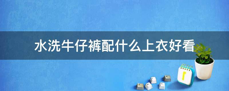 水洗牛仔裤配什么上衣好看 水洗牛仔外套搭配什么裤子