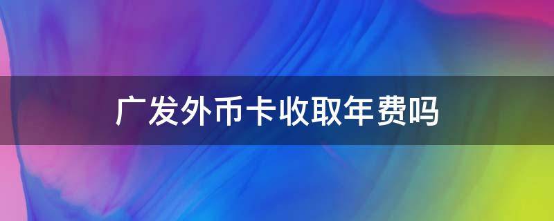 广发外币卡收取年费吗 广发银行卡收取年费吗