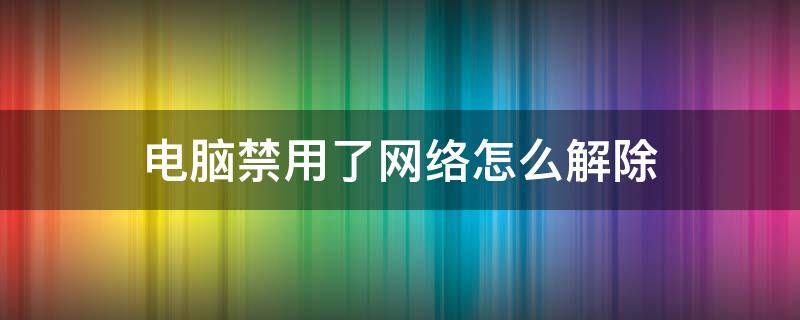 电脑禁用了网络怎么解除 台式电脑禁用了网络怎么解除