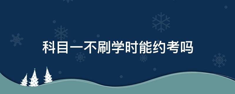 科目一不刷学时能约考吗 科目一刷学时刷完了就可以约考了吗