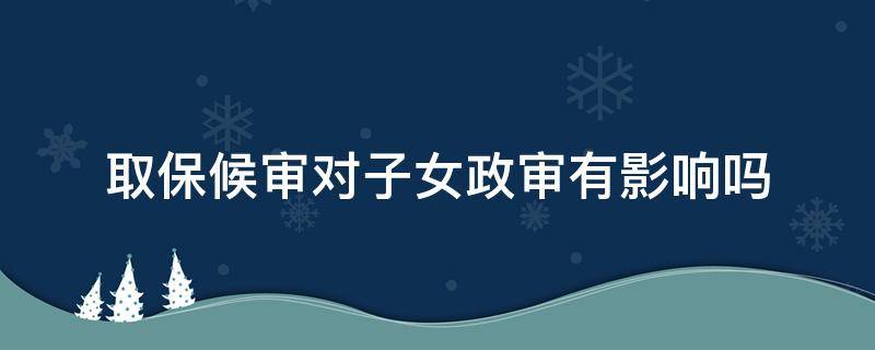 取保候审对子女政审有影响吗 取保候审子女受影响吗