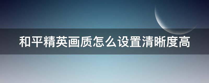 和平精英画质怎么设置清晰度高（和平精英画质怎么调最清晰）