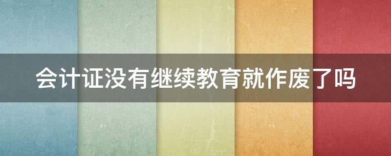 会计证没有继续教育就作废了吗 会计证没有继续教育就作废了吗怎么办