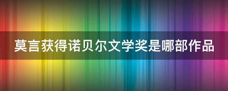 莫言获得诺贝尔文学奖是哪部作品（莫言获得诺贝尔文学奖的作品是啥）