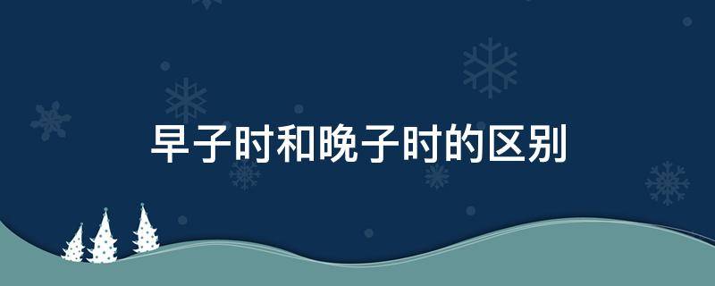 早子时和晚子时的区别（八字中早子时和晚子时的区别）