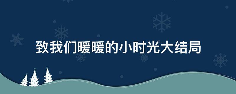 致我们暖暖的小时光大结局（致我们暖暖的小时光大结局MVqq音乐在线看）