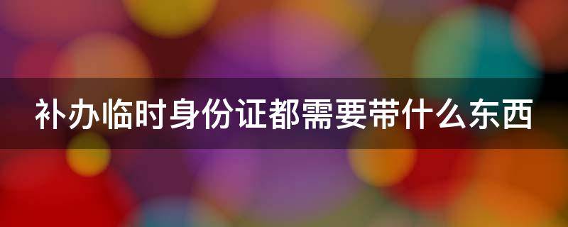 补办临时身份证都需要带什么东西 补办临时身份证需要带什么东西去办理