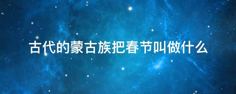 古代的蒙古族把春节叫做什么（古代的蒙古族把春节叫做什么节日震惊叫白玉）