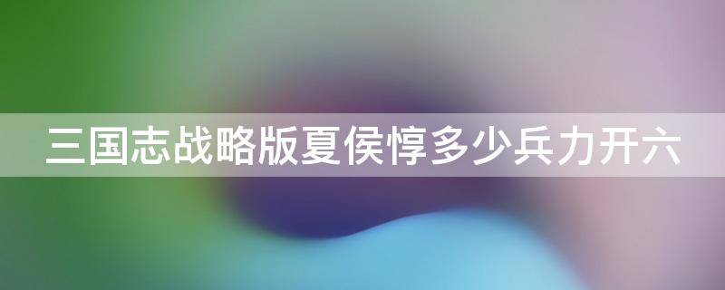 三国志战略版夏侯惇多少兵力开六 三国志战略版夏侯惇多少兵开6级地