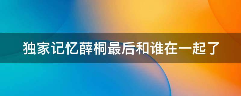 独家记忆薛桐最后和谁在一起了（独家记忆里薛桐和谁在一起了）