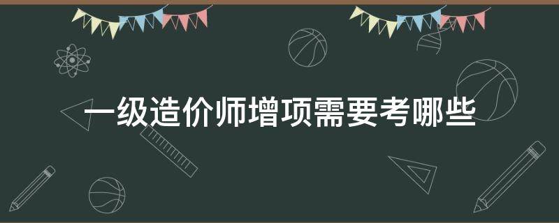 一级造价师增项需要考哪些（一级造价师有必要考增项吗）