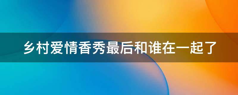 乡村爱情香秀最后和谁在一起了 乡村爱情香秀最后跟谁了