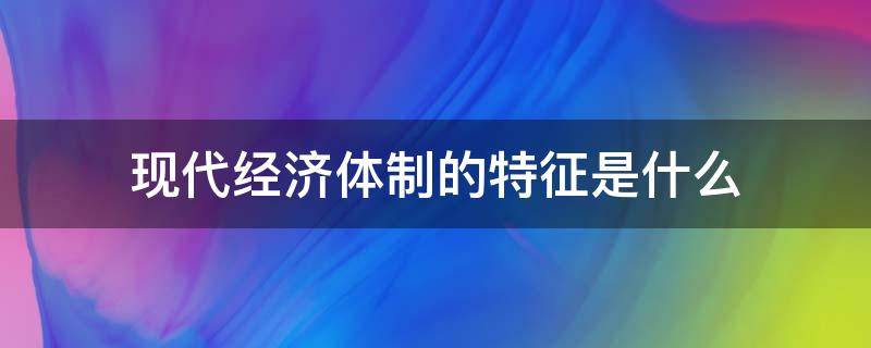 现代经济体制的特征是什么（我国经济体制的重要特征是什么）